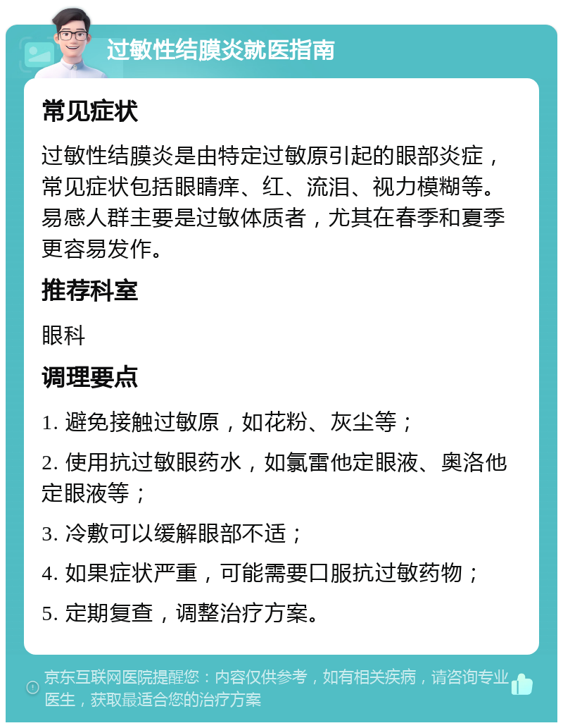 过敏性结膜炎就医指南 常见症状 过敏性结膜炎是由特定过敏原引起的眼部炎症，常见症状包括眼睛痒、红、流泪、视力模糊等。易感人群主要是过敏体质者，尤其在春季和夏季更容易发作。 推荐科室 眼科 调理要点 1. 避免接触过敏原，如花粉、灰尘等； 2. 使用抗过敏眼药水，如氯雷他定眼液、奥洛他定眼液等； 3. 冷敷可以缓解眼部不适； 4. 如果症状严重，可能需要口服抗过敏药物； 5. 定期复查，调整治疗方案。