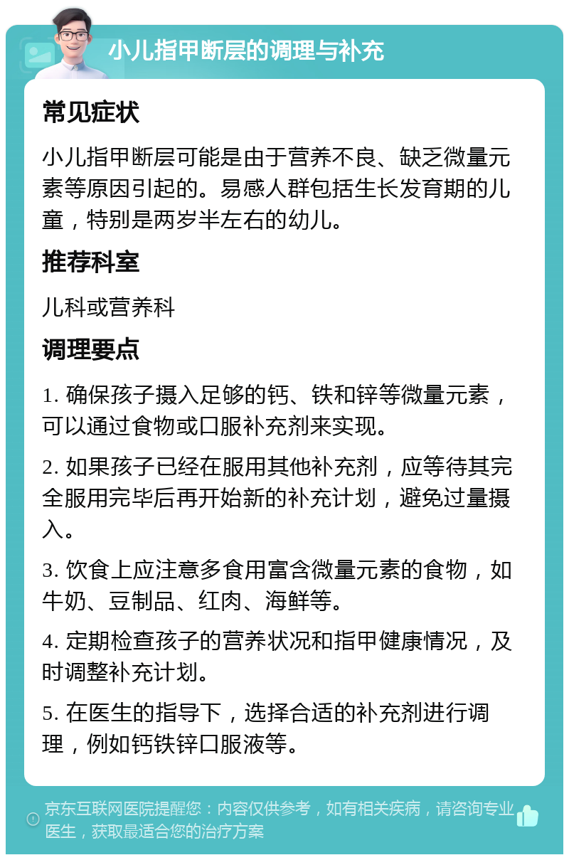 小儿指甲断层的调理与补充 常见症状 小儿指甲断层可能是由于营养不良、缺乏微量元素等原因引起的。易感人群包括生长发育期的儿童，特别是两岁半左右的幼儿。 推荐科室 儿科或营养科 调理要点 1. 确保孩子摄入足够的钙、铁和锌等微量元素，可以通过食物或口服补充剂来实现。 2. 如果孩子已经在服用其他补充剂，应等待其完全服用完毕后再开始新的补充计划，避免过量摄入。 3. 饮食上应注意多食用富含微量元素的食物，如牛奶、豆制品、红肉、海鲜等。 4. 定期检查孩子的营养状况和指甲健康情况，及时调整补充计划。 5. 在医生的指导下，选择合适的补充剂进行调理，例如钙铁锌口服液等。