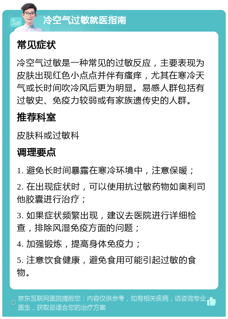 冷空气过敏就医指南 常见症状 冷空气过敏是一种常见的过敏反应，主要表现为皮肤出现红色小点点并伴有瘙痒，尤其在寒冷天气或长时间吹冷风后更为明显。易感人群包括有过敏史、免疫力较弱或有家族遗传史的人群。 推荐科室 皮肤科或过敏科 调理要点 1. 避免长时间暴露在寒冷环境中，注意保暖； 2. 在出现症状时，可以使用抗过敏药物如奥利司他胶囊进行治疗； 3. 如果症状频繁出现，建议去医院进行详细检查，排除风湿免疫方面的问题； 4. 加强锻炼，提高身体免疫力； 5. 注意饮食健康，避免食用可能引起过敏的食物。