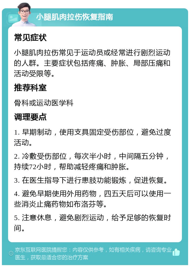 小腿肌肉拉伤恢复指南 常见症状 小腿肌肉拉伤常见于运动员或经常进行剧烈运动的人群。主要症状包括疼痛、肿胀、局部压痛和活动受限等。 推荐科室 骨科或运动医学科 调理要点 1. 早期制动，使用支具固定受伤部位，避免过度活动。 2. 冷敷受伤部位，每次半小时，中间隔五分钟，持续72小时，帮助减轻疼痛和肿胀。 3. 在医生指导下进行患肢功能锻炼，促进恢复。 4. 避免早期使用外用药物，四五天后可以使用一些消炎止痛药物如布洛芬等。 5. 注意休息，避免剧烈运动，给予足够的恢复时间。