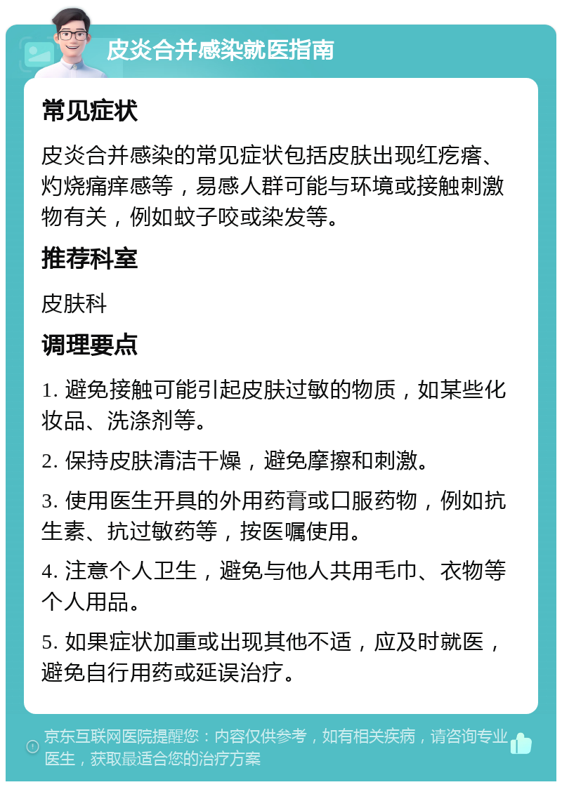 皮炎合并感染就医指南 常见症状 皮炎合并感染的常见症状包括皮肤出现红疙瘩、灼烧痛痒感等，易感人群可能与环境或接触刺激物有关，例如蚊子咬或染发等。 推荐科室 皮肤科 调理要点 1. 避免接触可能引起皮肤过敏的物质，如某些化妆品、洗涤剂等。 2. 保持皮肤清洁干燥，避免摩擦和刺激。 3. 使用医生开具的外用药膏或口服药物，例如抗生素、抗过敏药等，按医嘱使用。 4. 注意个人卫生，避免与他人共用毛巾、衣物等个人用品。 5. 如果症状加重或出现其他不适，应及时就医，避免自行用药或延误治疗。