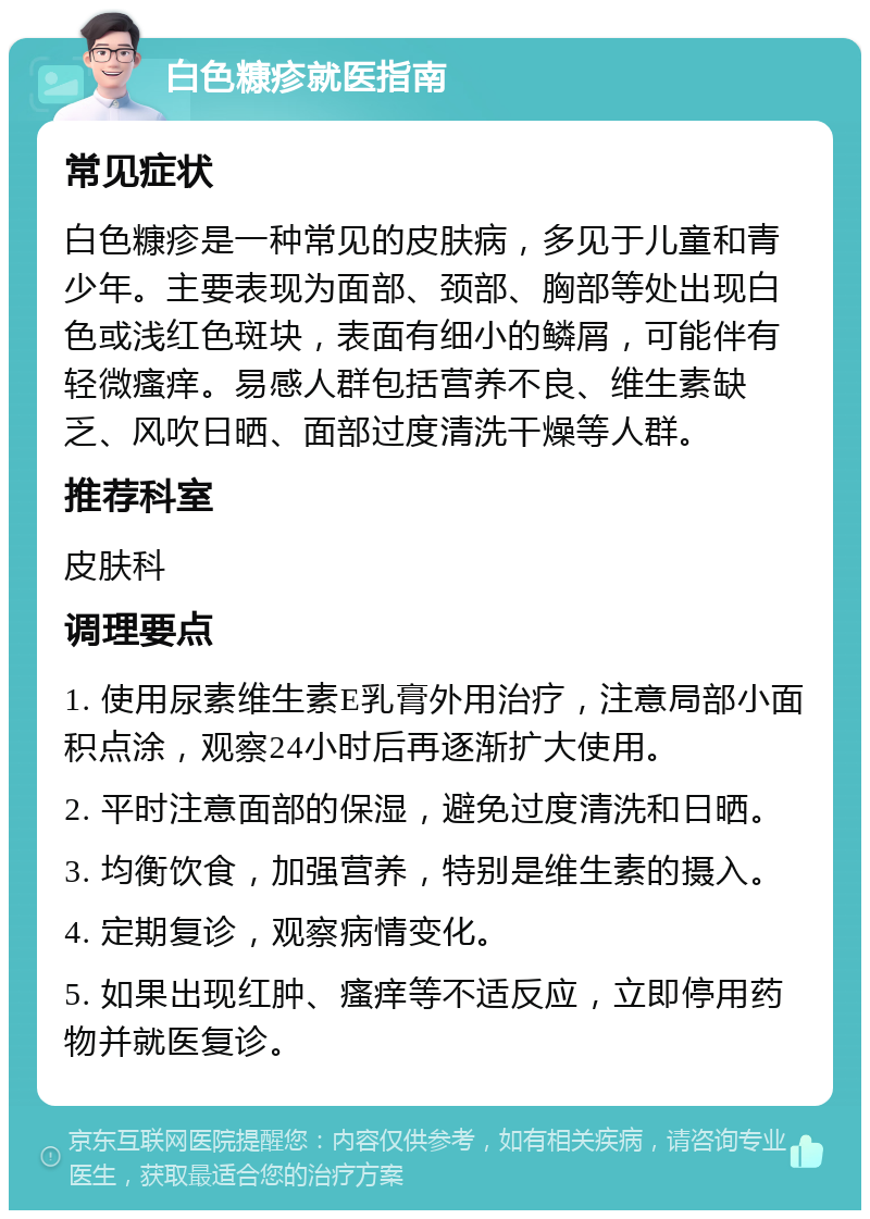 白色糠疹就医指南 常见症状 白色糠疹是一种常见的皮肤病，多见于儿童和青少年。主要表现为面部、颈部、胸部等处出现白色或浅红色斑块，表面有细小的鳞屑，可能伴有轻微瘙痒。易感人群包括营养不良、维生素缺乏、风吹日晒、面部过度清洗干燥等人群。 推荐科室 皮肤科 调理要点 1. 使用尿素维生素E乳膏外用治疗，注意局部小面积点涂，观察24小时后再逐渐扩大使用。 2. 平时注意面部的保湿，避免过度清洗和日晒。 3. 均衡饮食，加强营养，特别是维生素的摄入。 4. 定期复诊，观察病情变化。 5. 如果出现红肿、瘙痒等不适反应，立即停用药物并就医复诊。