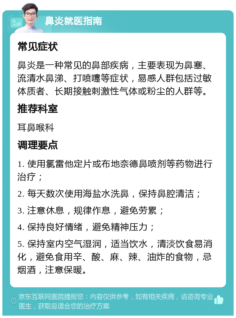 鼻炎就医指南 常见症状 鼻炎是一种常见的鼻部疾病，主要表现为鼻塞、流清水鼻涕、打喷嚏等症状，易感人群包括过敏体质者、长期接触刺激性气体或粉尘的人群等。 推荐科室 耳鼻喉科 调理要点 1. 使用氯雷他定片或布地奈德鼻喷剂等药物进行治疗； 2. 每天数次使用海盐水洗鼻，保持鼻腔清洁； 3. 注意休息，规律作息，避免劳累； 4. 保持良好情绪，避免精神压力； 5. 保持室内空气湿润，适当饮水，清淡饮食易消化，避免食用辛、酸、麻、辣、油炸的食物，忌烟酒，注意保暖。