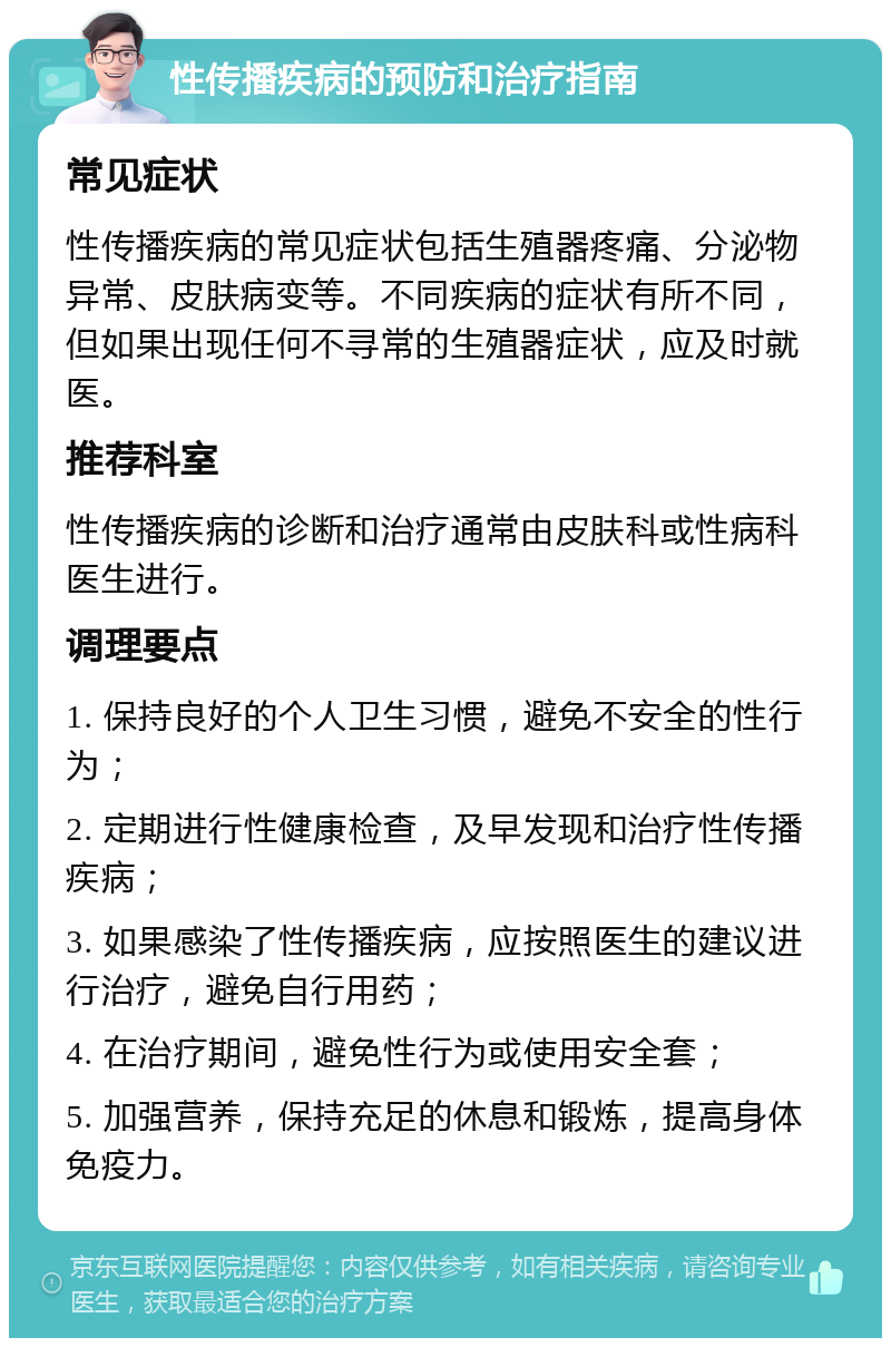 性传播疾病的预防和治疗指南 常见症状 性传播疾病的常见症状包括生殖器疼痛、分泌物异常、皮肤病变等。不同疾病的症状有所不同，但如果出现任何不寻常的生殖器症状，应及时就医。 推荐科室 性传播疾病的诊断和治疗通常由皮肤科或性病科医生进行。 调理要点 1. 保持良好的个人卫生习惯，避免不安全的性行为； 2. 定期进行性健康检查，及早发现和治疗性传播疾病； 3. 如果感染了性传播疾病，应按照医生的建议进行治疗，避免自行用药； 4. 在治疗期间，避免性行为或使用安全套； 5. 加强营养，保持充足的休息和锻炼，提高身体免疫力。