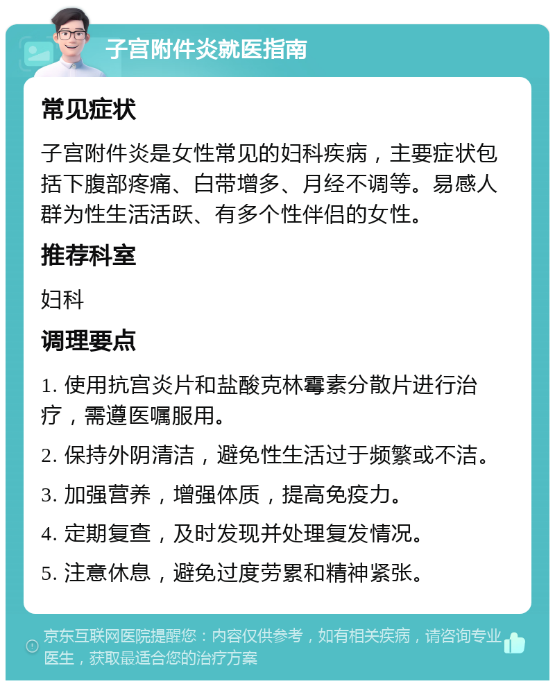 子宫附件炎就医指南 常见症状 子宫附件炎是女性常见的妇科疾病，主要症状包括下腹部疼痛、白带增多、月经不调等。易感人群为性生活活跃、有多个性伴侣的女性。 推荐科室 妇科 调理要点 1. 使用抗宫炎片和盐酸克林霉素分散片进行治疗，需遵医嘱服用。 2. 保持外阴清洁，避免性生活过于频繁或不洁。 3. 加强营养，增强体质，提高免疫力。 4. 定期复查，及时发现并处理复发情况。 5. 注意休息，避免过度劳累和精神紧张。