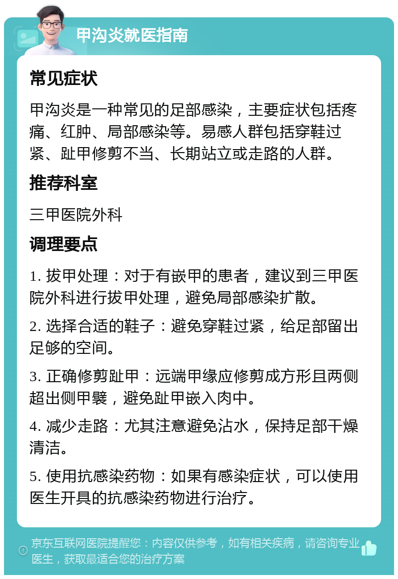 甲沟炎就医指南 常见症状 甲沟炎是一种常见的足部感染，主要症状包括疼痛、红肿、局部感染等。易感人群包括穿鞋过紧、趾甲修剪不当、长期站立或走路的人群。 推荐科室 三甲医院外科 调理要点 1. 拔甲处理：对于有嵌甲的患者，建议到三甲医院外科进行拔甲处理，避免局部感染扩散。 2. 选择合适的鞋子：避免穿鞋过紧，给足部留出足够的空间。 3. 正确修剪趾甲：远端甲缘应修剪成方形且两侧超出侧甲襞，避免趾甲嵌入肉中。 4. 减少走路：尤其注意避免沾水，保持足部干燥清洁。 5. 使用抗感染药物：如果有感染症状，可以使用医生开具的抗感染药物进行治疗。