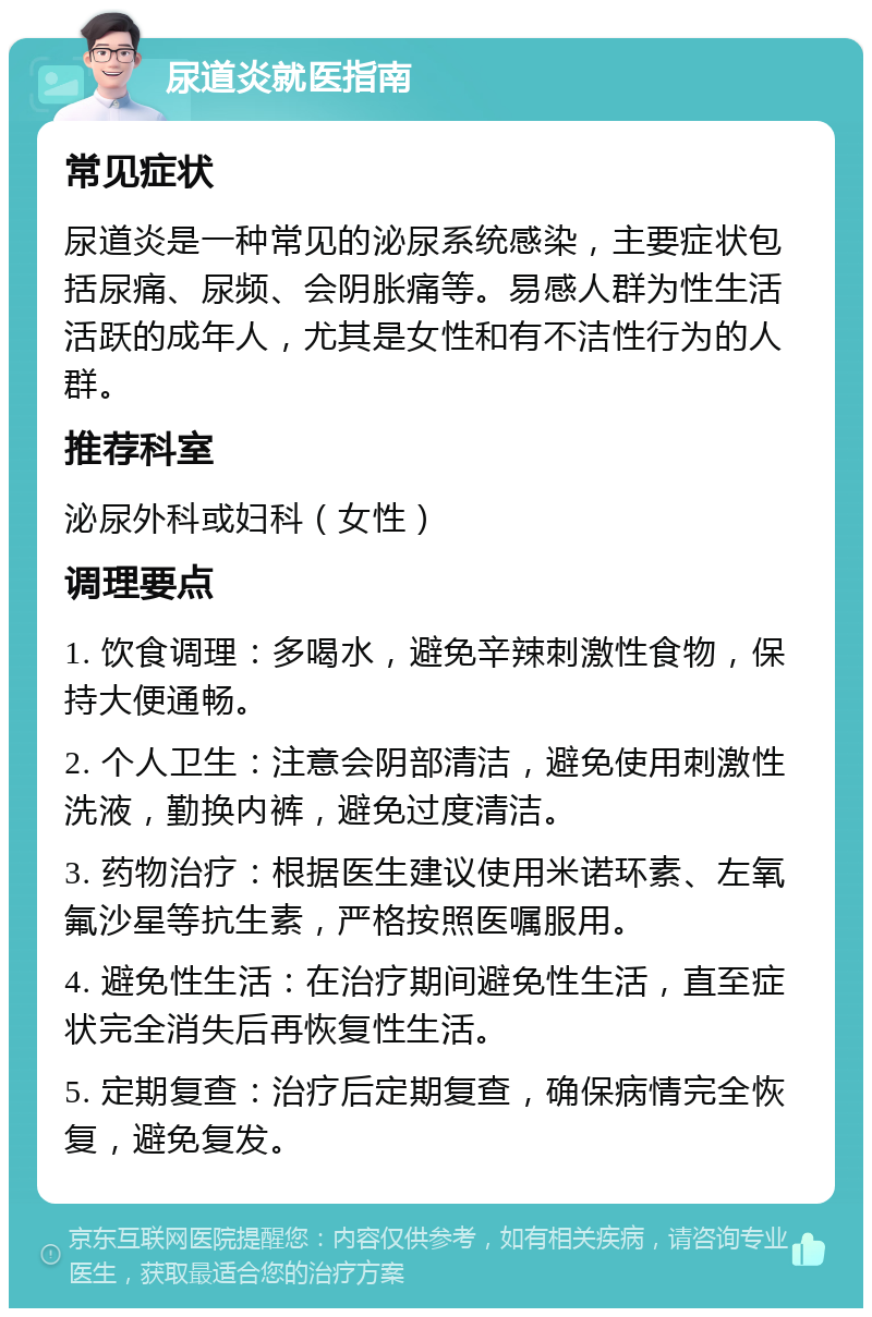 尿道炎就医指南 常见症状 尿道炎是一种常见的泌尿系统感染，主要症状包括尿痛、尿频、会阴胀痛等。易感人群为性生活活跃的成年人，尤其是女性和有不洁性行为的人群。 推荐科室 泌尿外科或妇科（女性） 调理要点 1. 饮食调理：多喝水，避免辛辣刺激性食物，保持大便通畅。 2. 个人卫生：注意会阴部清洁，避免使用刺激性洗液，勤换内裤，避免过度清洁。 3. 药物治疗：根据医生建议使用米诺环素、左氧氟沙星等抗生素，严格按照医嘱服用。 4. 避免性生活：在治疗期间避免性生活，直至症状完全消失后再恢复性生活。 5. 定期复查：治疗后定期复查，确保病情完全恢复，避免复发。