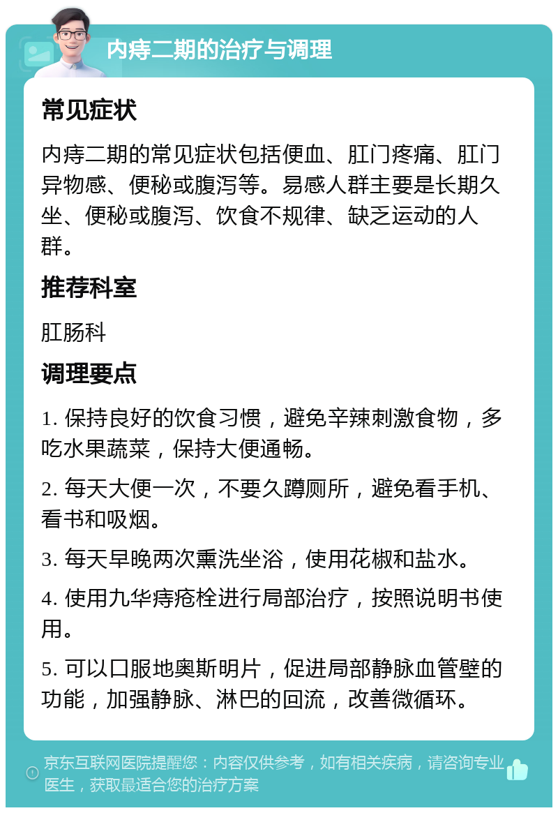 内痔二期的治疗与调理 常见症状 内痔二期的常见症状包括便血、肛门疼痛、肛门异物感、便秘或腹泻等。易感人群主要是长期久坐、便秘或腹泻、饮食不规律、缺乏运动的人群。 推荐科室 肛肠科 调理要点 1. 保持良好的饮食习惯，避免辛辣刺激食物，多吃水果蔬菜，保持大便通畅。 2. 每天大便一次，不要久蹲厕所，避免看手机、看书和吸烟。 3. 每天早晚两次熏洗坐浴，使用花椒和盐水。 4. 使用九华痔疮栓进行局部治疗，按照说明书使用。 5. 可以口服地奥斯明片，促进局部静脉血管壁的功能，加强静脉、淋巴的回流，改善微循环。