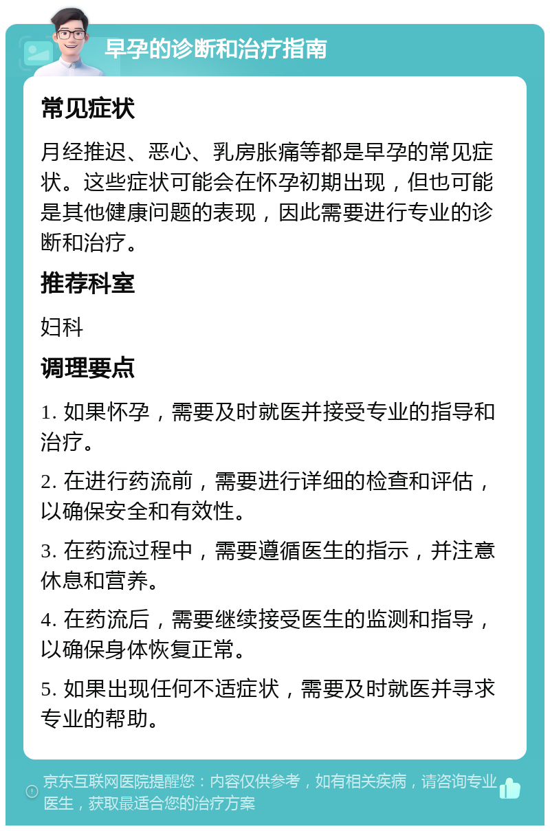 早孕的诊断和治疗指南 常见症状 月经推迟、恶心、乳房胀痛等都是早孕的常见症状。这些症状可能会在怀孕初期出现，但也可能是其他健康问题的表现，因此需要进行专业的诊断和治疗。 推荐科室 妇科 调理要点 1. 如果怀孕，需要及时就医并接受专业的指导和治疗。 2. 在进行药流前，需要进行详细的检查和评估，以确保安全和有效性。 3. 在药流过程中，需要遵循医生的指示，并注意休息和营养。 4. 在药流后，需要继续接受医生的监测和指导，以确保身体恢复正常。 5. 如果出现任何不适症状，需要及时就医并寻求专业的帮助。