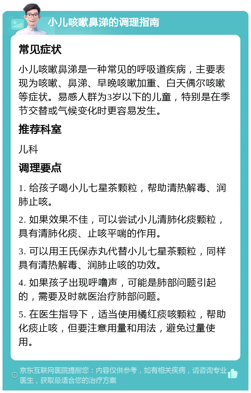 小儿咳嗽鼻涕的调理指南 常见症状 小儿咳嗽鼻涕是一种常见的呼吸道疾病，主要表现为咳嗽、鼻涕、早晚咳嗽加重、白天偶尔咳嗽等症状。易感人群为3岁以下的儿童，特别是在季节交替或气候变化时更容易发生。 推荐科室 儿科 调理要点 1. 给孩子喝小儿七星茶颗粒，帮助清热解毒、润肺止咳。 2. 如果效果不佳，可以尝试小儿清肺化痰颗粒，具有清肺化痰、止咳平喘的作用。 3. 可以用王氏保赤丸代替小儿七星茶颗粒，同样具有清热解毒、润肺止咳的功效。 4. 如果孩子出现呼噜声，可能是肺部问题引起的，需要及时就医治疗肺部问题。 5. 在医生指导下，适当使用橘红痰咳颗粒，帮助化痰止咳，但要注意用量和用法，避免过量使用。