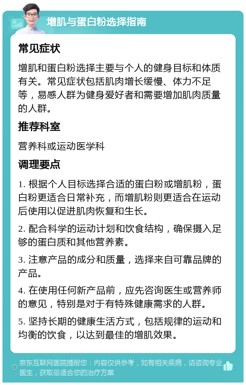 增肌与蛋白粉选择指南 常见症状 增肌和蛋白粉选择主要与个人的健身目标和体质有关。常见症状包括肌肉增长缓慢、体力不足等，易感人群为健身爱好者和需要增加肌肉质量的人群。 推荐科室 营养科或运动医学科 调理要点 1. 根据个人目标选择合适的蛋白粉或增肌粉，蛋白粉更适合日常补充，而增肌粉则更适合在运动后使用以促进肌肉恢复和生长。 2. 配合科学的运动计划和饮食结构，确保摄入足够的蛋白质和其他营养素。 3. 注意产品的成分和质量，选择来自可靠品牌的产品。 4. 在使用任何新产品前，应先咨询医生或营养师的意见，特别是对于有特殊健康需求的人群。 5. 坚持长期的健康生活方式，包括规律的运动和均衡的饮食，以达到最佳的增肌效果。