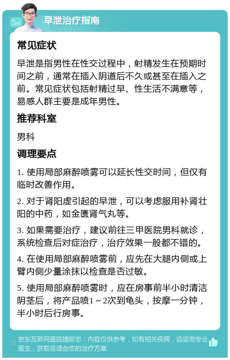 早泄治疗指南 常见症状 早泄是指男性在性交过程中，射精发生在预期时间之前，通常在插入阴道后不久或甚至在插入之前。常见症状包括射精过早、性生活不满意等，易感人群主要是成年男性。 推荐科室 男科 调理要点 1. 使用局部麻醉喷雾可以延长性交时间，但仅有临时改善作用。 2. 对于肾阳虚引起的早泄，可以考虑服用补肾壮阳的中药，如金匮肾气丸等。 3. 如果需要治疗，建议前往三甲医院男科就诊，系统检查后对症治疗，治疗效果一般都不错的。 4. 在使用局部麻醉喷雾前，应先在大腿内侧或上臂内侧少量涂抹以检查是否过敏。 5. 使用局部麻醉喷雾时，应在房事前半小时清洁阴茎后，将产品喷1～2次到龟头，按摩一分钟，半小时后行房事。