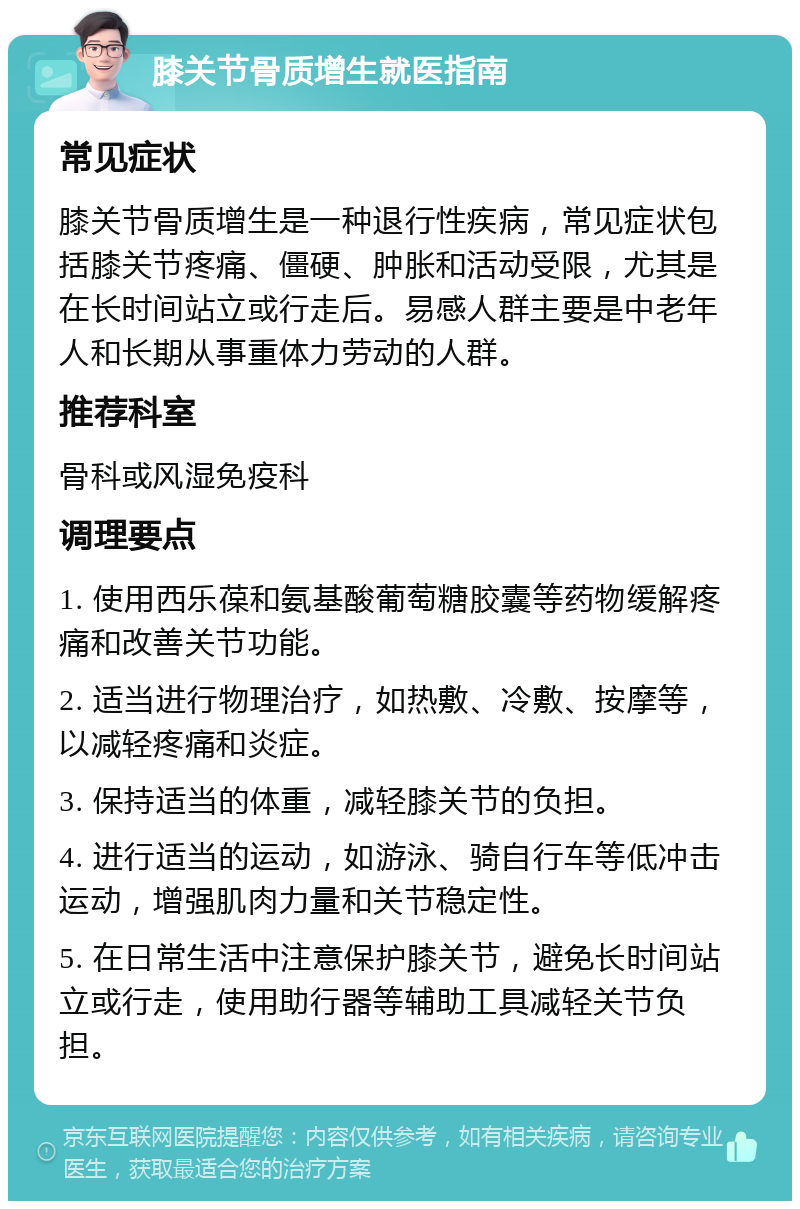 膝关节骨质增生就医指南 常见症状 膝关节骨质增生是一种退行性疾病，常见症状包括膝关节疼痛、僵硬、肿胀和活动受限，尤其是在长时间站立或行走后。易感人群主要是中老年人和长期从事重体力劳动的人群。 推荐科室 骨科或风湿免疫科 调理要点 1. 使用西乐葆和氨基酸葡萄糖胶囊等药物缓解疼痛和改善关节功能。 2. 适当进行物理治疗，如热敷、冷敷、按摩等，以减轻疼痛和炎症。 3. 保持适当的体重，减轻膝关节的负担。 4. 进行适当的运动，如游泳、骑自行车等低冲击运动，增强肌肉力量和关节稳定性。 5. 在日常生活中注意保护膝关节，避免长时间站立或行走，使用助行器等辅助工具减轻关节负担。