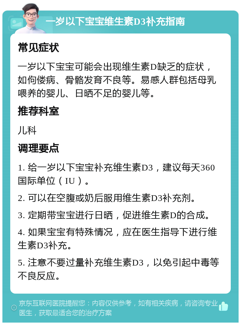 一岁以下宝宝维生素D3补充指南 常见症状 一岁以下宝宝可能会出现维生素D缺乏的症状，如佝偻病、骨骼发育不良等。易感人群包括母乳喂养的婴儿、日晒不足的婴儿等。 推荐科室 儿科 调理要点 1. 给一岁以下宝宝补充维生素D3，建议每天360国际单位（IU）。 2. 可以在空腹或奶后服用维生素D3补充剂。 3. 定期带宝宝进行日晒，促进维生素D的合成。 4. 如果宝宝有特殊情况，应在医生指导下进行维生素D3补充。 5. 注意不要过量补充维生素D3，以免引起中毒等不良反应。