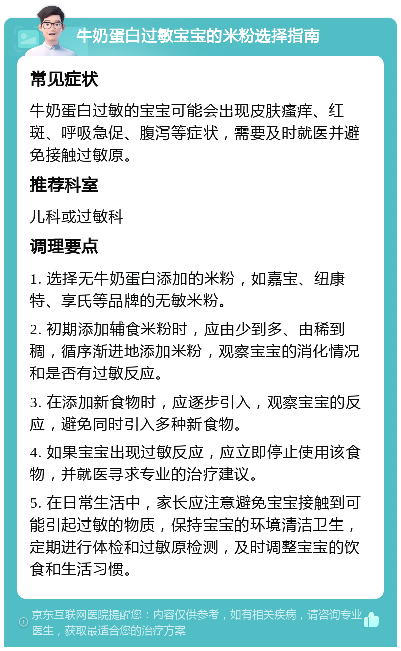 牛奶蛋白过敏宝宝的米粉选择指南 常见症状 牛奶蛋白过敏的宝宝可能会出现皮肤瘙痒、红斑、呼吸急促、腹泻等症状，需要及时就医并避免接触过敏原。 推荐科室 儿科或过敏科 调理要点 1. 选择无牛奶蛋白添加的米粉，如嘉宝、纽康特、享氏等品牌的无敏米粉。 2. 初期添加辅食米粉时，应由少到多、由稀到稠，循序渐进地添加米粉，观察宝宝的消化情况和是否有过敏反应。 3. 在添加新食物时，应逐步引入，观察宝宝的反应，避免同时引入多种新食物。 4. 如果宝宝出现过敏反应，应立即停止使用该食物，并就医寻求专业的治疗建议。 5. 在日常生活中，家长应注意避免宝宝接触到可能引起过敏的物质，保持宝宝的环境清洁卫生，定期进行体检和过敏原检测，及时调整宝宝的饮食和生活习惯。