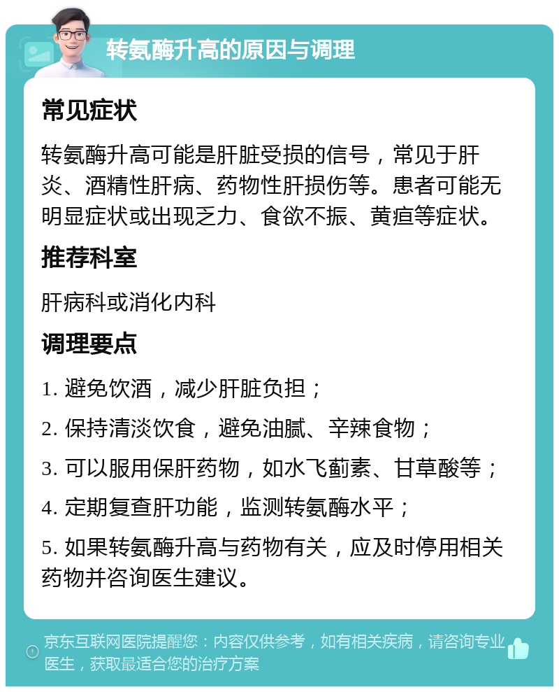 转氨酶升高的原因与调理 常见症状 转氨酶升高可能是肝脏受损的信号，常见于肝炎、酒精性肝病、药物性肝损伤等。患者可能无明显症状或出现乏力、食欲不振、黄疸等症状。 推荐科室 肝病科或消化内科 调理要点 1. 避免饮酒，减少肝脏负担； 2. 保持清淡饮食，避免油腻、辛辣食物； 3. 可以服用保肝药物，如水飞蓟素、甘草酸等； 4. 定期复查肝功能，监测转氨酶水平； 5. 如果转氨酶升高与药物有关，应及时停用相关药物并咨询医生建议。