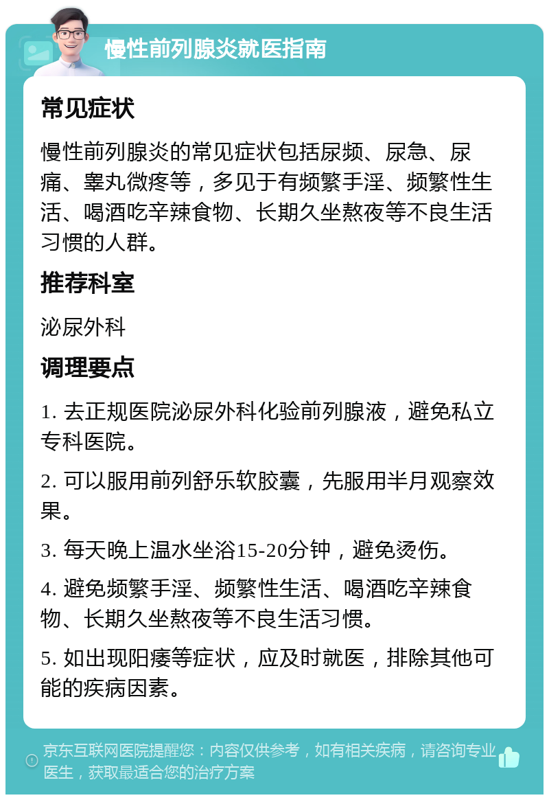 慢性前列腺炎就医指南 常见症状 慢性前列腺炎的常见症状包括尿频、尿急、尿痛、睾丸微疼等，多见于有频繁手淫、频繁性生活、喝酒吃辛辣食物、长期久坐熬夜等不良生活习惯的人群。 推荐科室 泌尿外科 调理要点 1. 去正规医院泌尿外科化验前列腺液，避免私立专科医院。 2. 可以服用前列舒乐软胶囊，先服用半月观察效果。 3. 每天晚上温水坐浴15-20分钟，避免烫伤。 4. 避免频繁手淫、频繁性生活、喝酒吃辛辣食物、长期久坐熬夜等不良生活习惯。 5. 如出现阳痿等症状，应及时就医，排除其他可能的疾病因素。