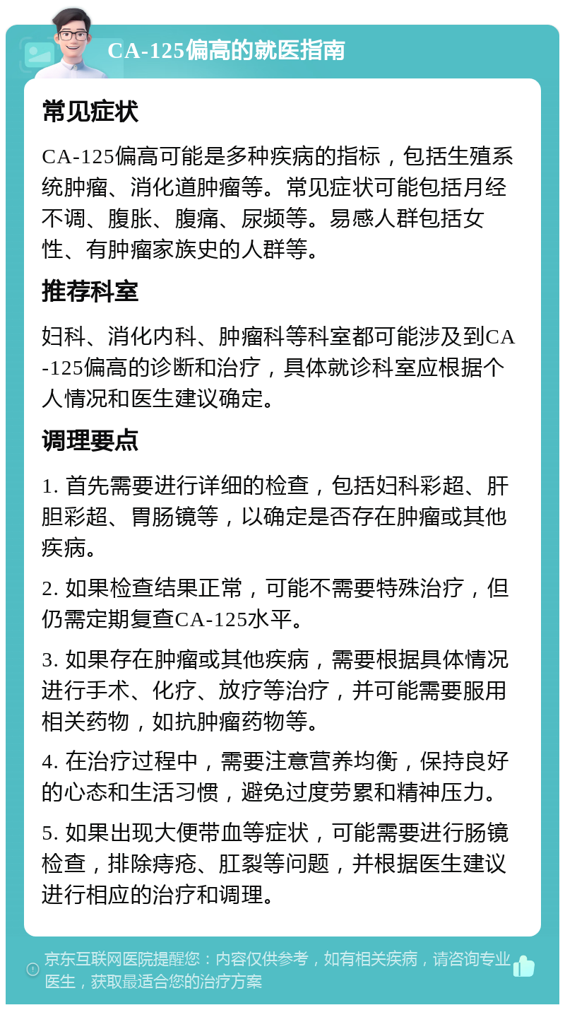 CA-125偏高的就医指南 常见症状 CA-125偏高可能是多种疾病的指标，包括生殖系统肿瘤、消化道肿瘤等。常见症状可能包括月经不调、腹胀、腹痛、尿频等。易感人群包括女性、有肿瘤家族史的人群等。 推荐科室 妇科、消化内科、肿瘤科等科室都可能涉及到CA-125偏高的诊断和治疗，具体就诊科室应根据个人情况和医生建议确定。 调理要点 1. 首先需要进行详细的检查，包括妇科彩超、肝胆彩超、胃肠镜等，以确定是否存在肿瘤或其他疾病。 2. 如果检查结果正常，可能不需要特殊治疗，但仍需定期复查CA-125水平。 3. 如果存在肿瘤或其他疾病，需要根据具体情况进行手术、化疗、放疗等治疗，并可能需要服用相关药物，如抗肿瘤药物等。 4. 在治疗过程中，需要注意营养均衡，保持良好的心态和生活习惯，避免过度劳累和精神压力。 5. 如果出现大便带血等症状，可能需要进行肠镜检查，排除痔疮、肛裂等问题，并根据医生建议进行相应的治疗和调理。