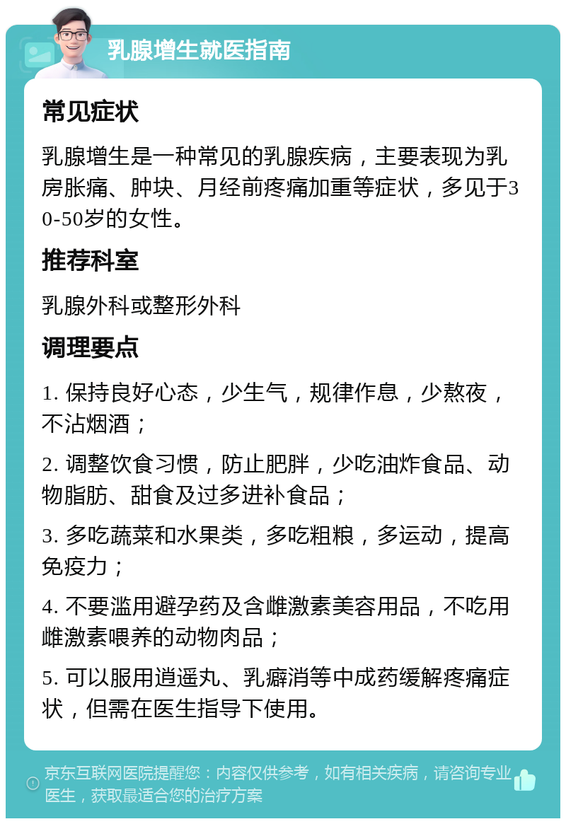 乳腺增生就医指南 常见症状 乳腺增生是一种常见的乳腺疾病，主要表现为乳房胀痛、肿块、月经前疼痛加重等症状，多见于30-50岁的女性。 推荐科室 乳腺外科或整形外科 调理要点 1. 保持良好心态，少生气，规律作息，少熬夜，不沾烟酒； 2. 调整饮食习惯，防止肥胖，少吃油炸食品、动物脂肪、甜食及过多进补食品； 3. 多吃蔬菜和水果类，多吃粗粮，多运动，提高免疫力； 4. 不要滥用避孕药及含雌激素美容用品，不吃用雌激素喂养的动物肉品； 5. 可以服用逍遥丸、乳癖消等中成药缓解疼痛症状，但需在医生指导下使用。