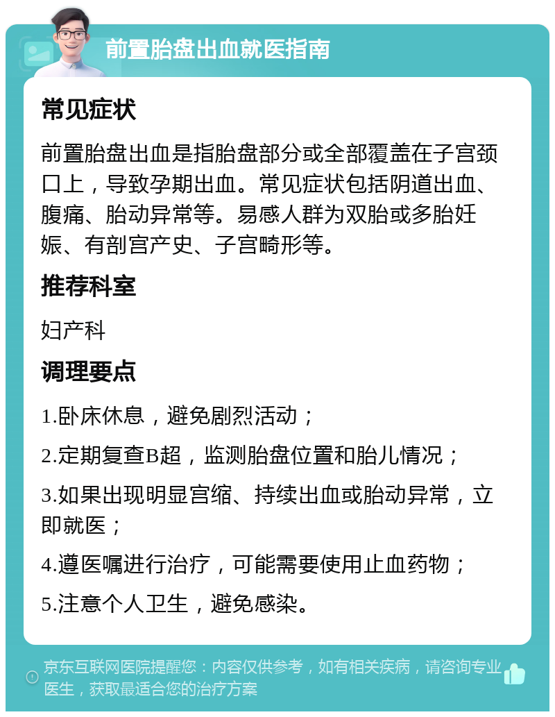 前置胎盘出血就医指南 常见症状 前置胎盘出血是指胎盘部分或全部覆盖在子宫颈口上，导致孕期出血。常见症状包括阴道出血、腹痛、胎动异常等。易感人群为双胎或多胎妊娠、有剖宫产史、子宫畸形等。 推荐科室 妇产科 调理要点 1.卧床休息，避免剧烈活动； 2.定期复查B超，监测胎盘位置和胎儿情况； 3.如果出现明显宫缩、持续出血或胎动异常，立即就医； 4.遵医嘱进行治疗，可能需要使用止血药物； 5.注意个人卫生，避免感染。