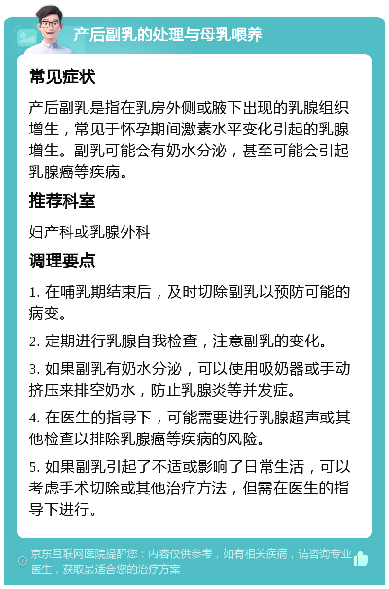 产后副乳的处理与母乳喂养 常见症状 产后副乳是指在乳房外侧或腋下出现的乳腺组织增生，常见于怀孕期间激素水平变化引起的乳腺增生。副乳可能会有奶水分泌，甚至可能会引起乳腺癌等疾病。 推荐科室 妇产科或乳腺外科 调理要点 1. 在哺乳期结束后，及时切除副乳以预防可能的病变。 2. 定期进行乳腺自我检查，注意副乳的变化。 3. 如果副乳有奶水分泌，可以使用吸奶器或手动挤压来排空奶水，防止乳腺炎等并发症。 4. 在医生的指导下，可能需要进行乳腺超声或其他检查以排除乳腺癌等疾病的风险。 5. 如果副乳引起了不适或影响了日常生活，可以考虑手术切除或其他治疗方法，但需在医生的指导下进行。