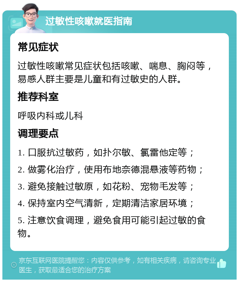 过敏性咳嗽就医指南 常见症状 过敏性咳嗽常见症状包括咳嗽、喘息、胸闷等，易感人群主要是儿童和有过敏史的人群。 推荐科室 呼吸内科或儿科 调理要点 1. 口服抗过敏药，如扑尔敏、氯雷他定等； 2. 做雾化治疗，使用布地奈德混悬液等药物； 3. 避免接触过敏原，如花粉、宠物毛发等； 4. 保持室内空气清新，定期清洁家居环境； 5. 注意饮食调理，避免食用可能引起过敏的食物。