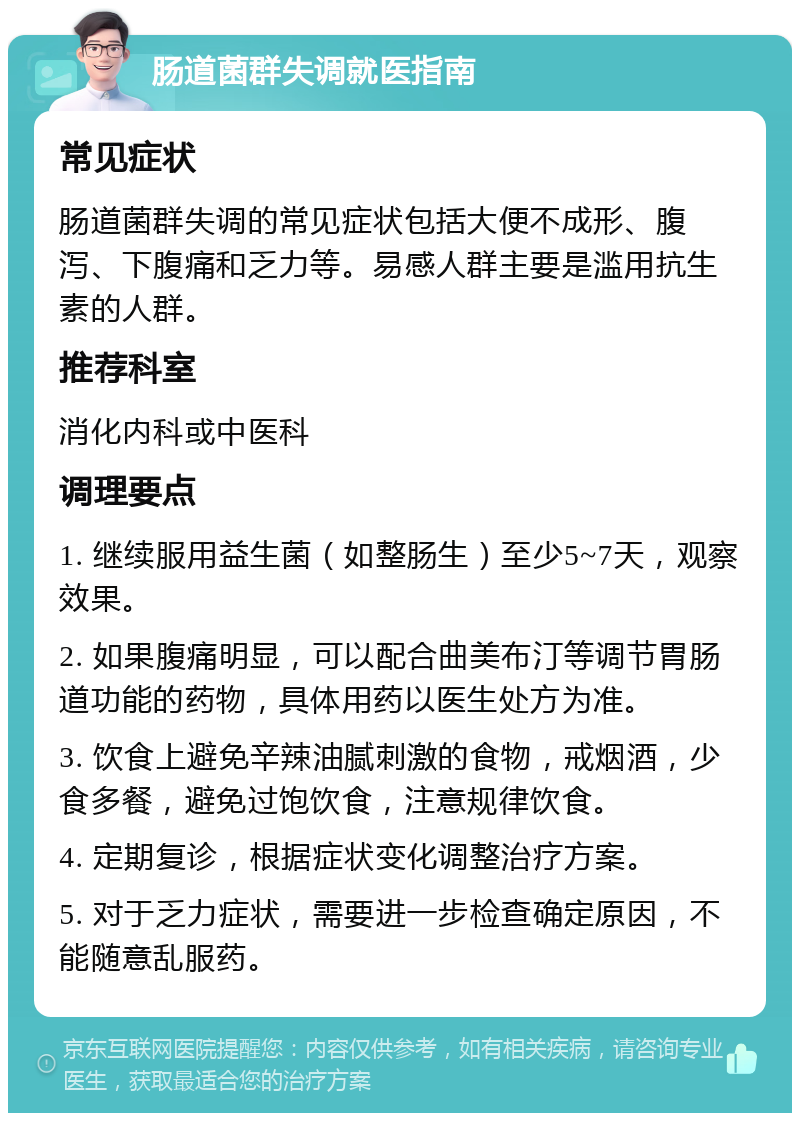 肠道菌群失调就医指南 常见症状 肠道菌群失调的常见症状包括大便不成形、腹泻、下腹痛和乏力等。易感人群主要是滥用抗生素的人群。 推荐科室 消化内科或中医科 调理要点 1. 继续服用益生菌（如整肠生）至少5~7天，观察效果。 2. 如果腹痛明显，可以配合曲美布汀等调节胃肠道功能的药物，具体用药以医生处方为准。 3. 饮食上避免辛辣油腻刺激的食物，戒烟酒，少食多餐，避免过饱饮食，注意规律饮食。 4. 定期复诊，根据症状变化调整治疗方案。 5. 对于乏力症状，需要进一步检查确定原因，不能随意乱服药。