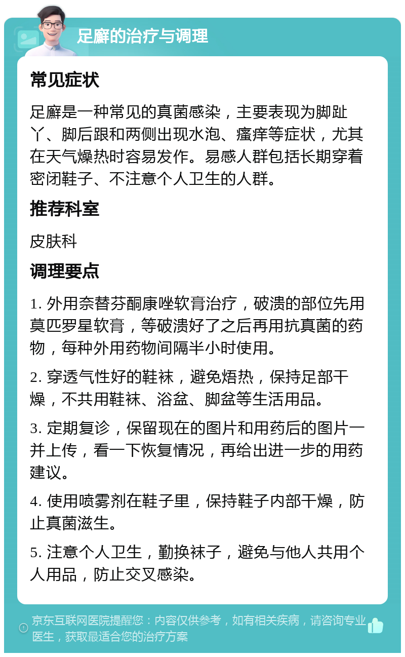 足廯的治疗与调理 常见症状 足廯是一种常见的真菌感染，主要表现为脚趾丫、脚后跟和两侧出现水泡、瘙痒等症状，尤其在天气燥热时容易发作。易感人群包括长期穿着密闭鞋子、不注意个人卫生的人群。 推荐科室 皮肤科 调理要点 1. 外用奈替芬酮康唑软膏治疗，破溃的部位先用莫匹罗星软膏，等破溃好了之后再用抗真菌的药物，每种外用药物间隔半小时使用。 2. 穿透气性好的鞋袜，避免焐热，保持足部干燥，不共用鞋袜、浴盆、脚盆等生活用品。 3. 定期复诊，保留现在的图片和用药后的图片一并上传，看一下恢复情况，再给出进一步的用药建议。 4. 使用喷雾剂在鞋子里，保持鞋子内部干燥，防止真菌滋生。 5. 注意个人卫生，勤换袜子，避免与他人共用个人用品，防止交叉感染。