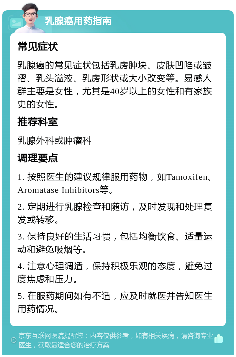 乳腺癌用药指南 常见症状 乳腺癌的常见症状包括乳房肿块、皮肤凹陷或皱褶、乳头溢液、乳房形状或大小改变等。易感人群主要是女性，尤其是40岁以上的女性和有家族史的女性。 推荐科室 乳腺外科或肿瘤科 调理要点 1. 按照医生的建议规律服用药物，如Tamoxifen、Aromatase Inhibitors等。 2. 定期进行乳腺检查和随访，及时发现和处理复发或转移。 3. 保持良好的生活习惯，包括均衡饮食、适量运动和避免吸烟等。 4. 注意心理调适，保持积极乐观的态度，避免过度焦虑和压力。 5. 在服药期间如有不适，应及时就医并告知医生用药情况。