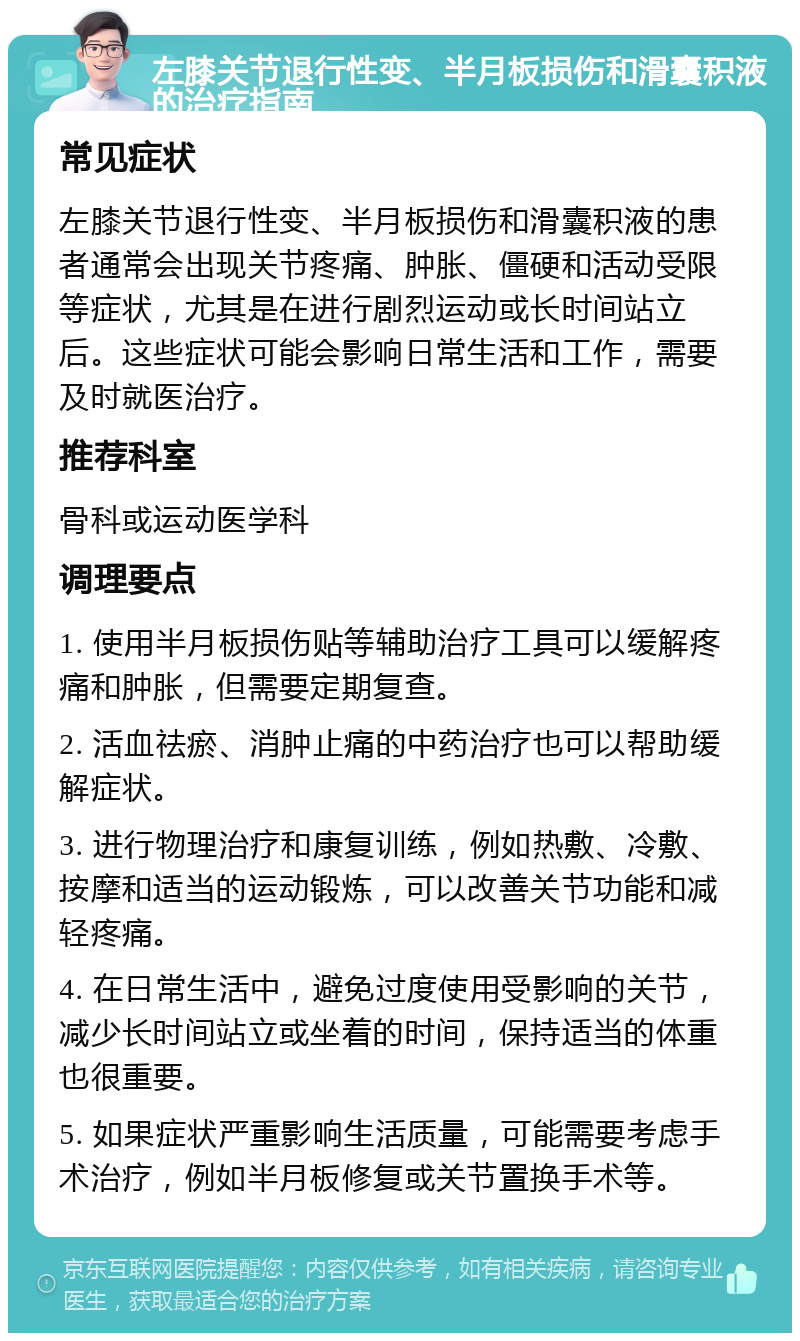 左膝关节退行性变、半月板损伤和滑囊积液的治疗指南 常见症状 左膝关节退行性变、半月板损伤和滑囊积液的患者通常会出现关节疼痛、肿胀、僵硬和活动受限等症状，尤其是在进行剧烈运动或长时间站立后。这些症状可能会影响日常生活和工作，需要及时就医治疗。 推荐科室 骨科或运动医学科 调理要点 1. 使用半月板损伤贴等辅助治疗工具可以缓解疼痛和肿胀，但需要定期复查。 2. 活血祛瘀、消肿止痛的中药治疗也可以帮助缓解症状。 3. 进行物理治疗和康复训练，例如热敷、冷敷、按摩和适当的运动锻炼，可以改善关节功能和减轻疼痛。 4. 在日常生活中，避免过度使用受影响的关节，减少长时间站立或坐着的时间，保持适当的体重也很重要。 5. 如果症状严重影响生活质量，可能需要考虑手术治疗，例如半月板修复或关节置换手术等。