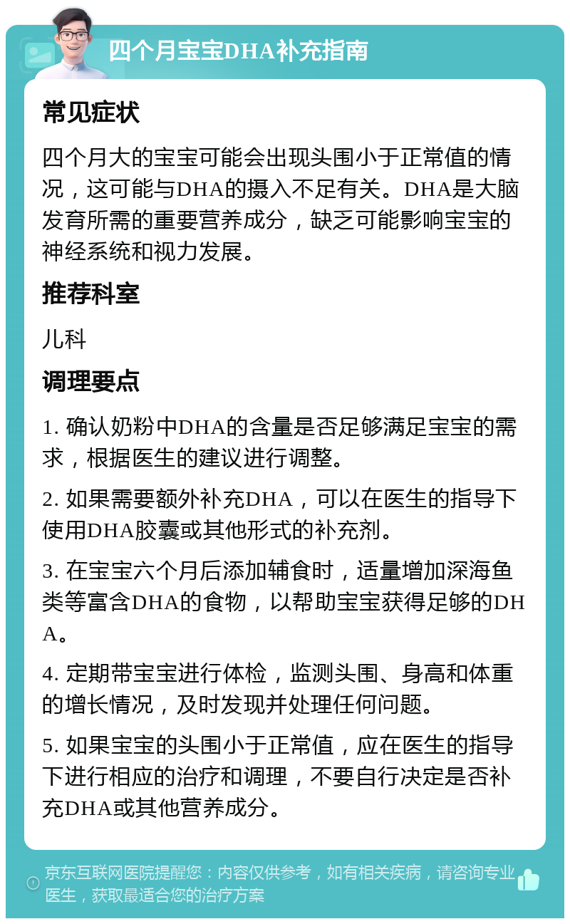 四个月宝宝DHA补充指南 常见症状 四个月大的宝宝可能会出现头围小于正常值的情况，这可能与DHA的摄入不足有关。DHA是大脑发育所需的重要营养成分，缺乏可能影响宝宝的神经系统和视力发展。 推荐科室 儿科 调理要点 1. 确认奶粉中DHA的含量是否足够满足宝宝的需求，根据医生的建议进行调整。 2. 如果需要额外补充DHA，可以在医生的指导下使用DHA胶囊或其他形式的补充剂。 3. 在宝宝六个月后添加辅食时，适量增加深海鱼类等富含DHA的食物，以帮助宝宝获得足够的DHA。 4. 定期带宝宝进行体检，监测头围、身高和体重的增长情况，及时发现并处理任何问题。 5. 如果宝宝的头围小于正常值，应在医生的指导下进行相应的治疗和调理，不要自行决定是否补充DHA或其他营养成分。