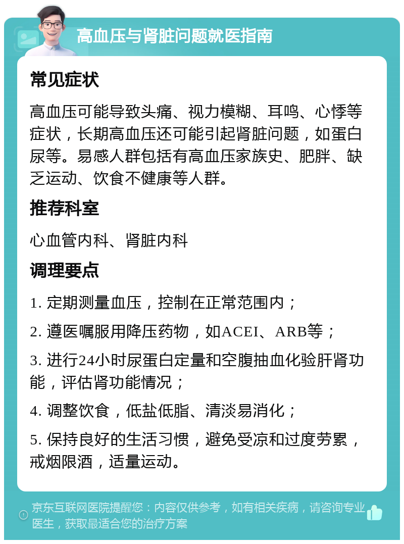 高血压与肾脏问题就医指南 常见症状 高血压可能导致头痛、视力模糊、耳鸣、心悸等症状，长期高血压还可能引起肾脏问题，如蛋白尿等。易感人群包括有高血压家族史、肥胖、缺乏运动、饮食不健康等人群。 推荐科室 心血管内科、肾脏内科 调理要点 1. 定期测量血压，控制在正常范围内； 2. 遵医嘱服用降压药物，如ACEI、ARB等； 3. 进行24小时尿蛋白定量和空腹抽血化验肝肾功能，评估肾功能情况； 4. 调整饮食，低盐低脂、清淡易消化； 5. 保持良好的生活习惯，避免受凉和过度劳累，戒烟限酒，适量运动。