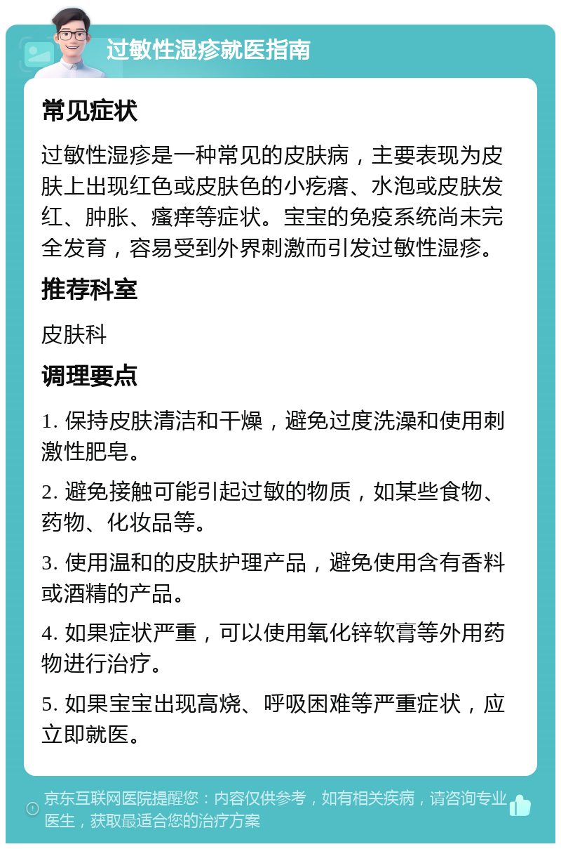 过敏性湿疹就医指南 常见症状 过敏性湿疹是一种常见的皮肤病，主要表现为皮肤上出现红色或皮肤色的小疙瘩、水泡或皮肤发红、肿胀、瘙痒等症状。宝宝的免疫系统尚未完全发育，容易受到外界刺激而引发过敏性湿疹。 推荐科室 皮肤科 调理要点 1. 保持皮肤清洁和干燥，避免过度洗澡和使用刺激性肥皂。 2. 避免接触可能引起过敏的物质，如某些食物、药物、化妆品等。 3. 使用温和的皮肤护理产品，避免使用含有香料或酒精的产品。 4. 如果症状严重，可以使用氧化锌软膏等外用药物进行治疗。 5. 如果宝宝出现高烧、呼吸困难等严重症状，应立即就医。