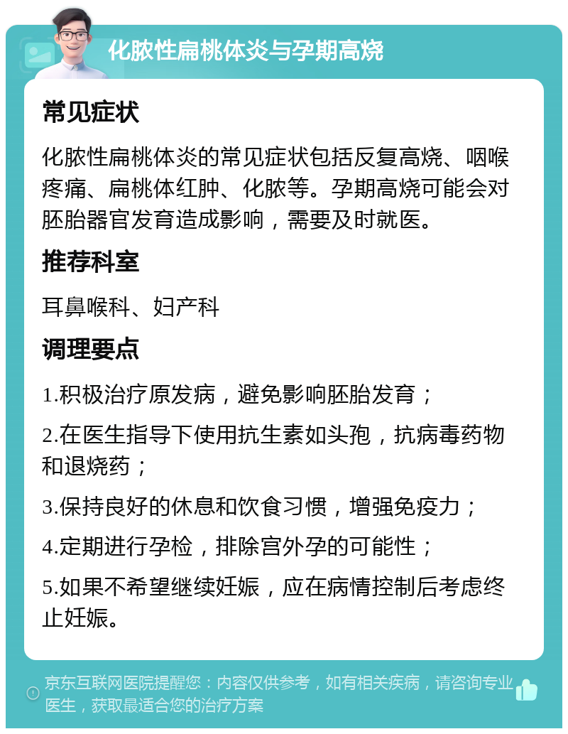 化脓性扁桃体炎与孕期高烧 常见症状 化脓性扁桃体炎的常见症状包括反复高烧、咽喉疼痛、扁桃体红肿、化脓等。孕期高烧可能会对胚胎器官发育造成影响，需要及时就医。 推荐科室 耳鼻喉科、妇产科 调理要点 1.积极治疗原发病，避免影响胚胎发育； 2.在医生指导下使用抗生素如头孢，抗病毒药物和退烧药； 3.保持良好的休息和饮食习惯，增强免疫力； 4.定期进行孕检，排除宫外孕的可能性； 5.如果不希望继续妊娠，应在病情控制后考虑终止妊娠。