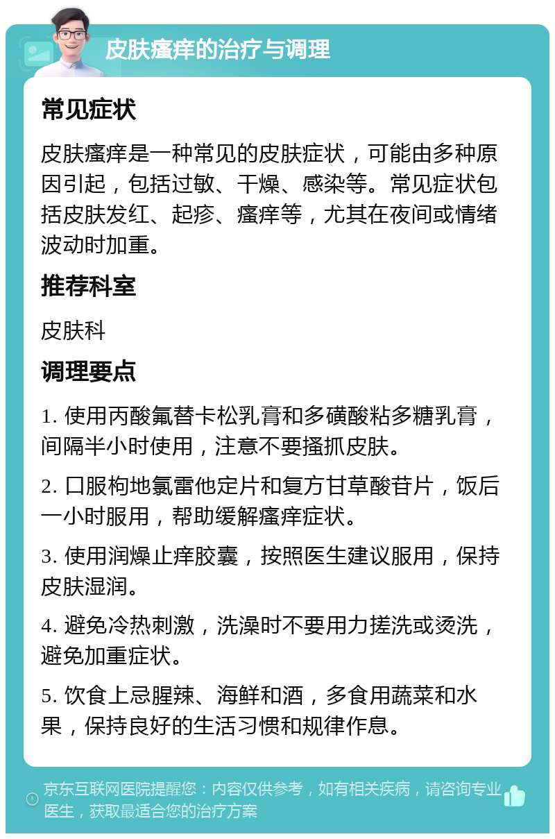 皮肤瘙痒的治疗与调理 常见症状 皮肤瘙痒是一种常见的皮肤症状，可能由多种原因引起，包括过敏、干燥、感染等。常见症状包括皮肤发红、起疹、瘙痒等，尤其在夜间或情绪波动时加重。 推荐科室 皮肤科 调理要点 1. 使用丙酸氟替卡松乳膏和多磺酸粘多糖乳膏，间隔半小时使用，注意不要搔抓皮肤。 2. 口服枸地氯雷他定片和复方甘草酸苷片，饭后一小时服用，帮助缓解瘙痒症状。 3. 使用润燥止痒胶囊，按照医生建议服用，保持皮肤湿润。 4. 避免冷热刺激，洗澡时不要用力搓洗或烫洗，避免加重症状。 5. 饮食上忌腥辣、海鲜和酒，多食用蔬菜和水果，保持良好的生活习惯和规律作息。