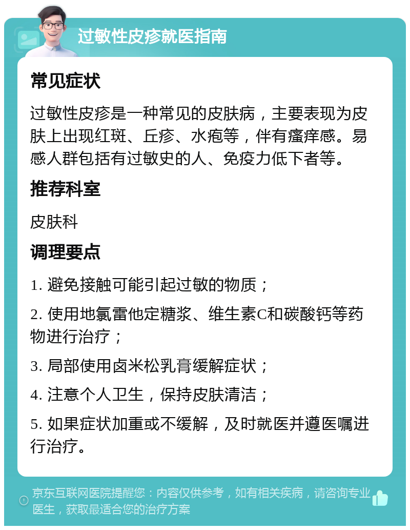 过敏性皮疹就医指南 常见症状 过敏性皮疹是一种常见的皮肤病，主要表现为皮肤上出现红斑、丘疹、水疱等，伴有瘙痒感。易感人群包括有过敏史的人、免疫力低下者等。 推荐科室 皮肤科 调理要点 1. 避免接触可能引起过敏的物质； 2. 使用地氯雷他定糖浆、维生素C和碳酸钙等药物进行治疗； 3. 局部使用卤米松乳膏缓解症状； 4. 注意个人卫生，保持皮肤清洁； 5. 如果症状加重或不缓解，及时就医并遵医嘱进行治疗。