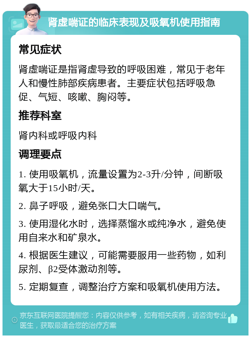 肾虚喘证的临床表现及吸氧机使用指南 常见症状 肾虚喘证是指肾虚导致的呼吸困难，常见于老年人和慢性肺部疾病患者。主要症状包括呼吸急促、气短、咳嗽、胸闷等。 推荐科室 肾内科或呼吸内科 调理要点 1. 使用吸氧机，流量设置为2-3升/分钟，间断吸氧大于15小时/天。 2. 鼻子呼吸，避免张口大口喘气。 3. 使用湿化水时，选择蒸馏水或纯净水，避免使用自来水和矿泉水。 4. 根据医生建议，可能需要服用一些药物，如利尿剂、β2受体激动剂等。 5. 定期复查，调整治疗方案和吸氧机使用方法。