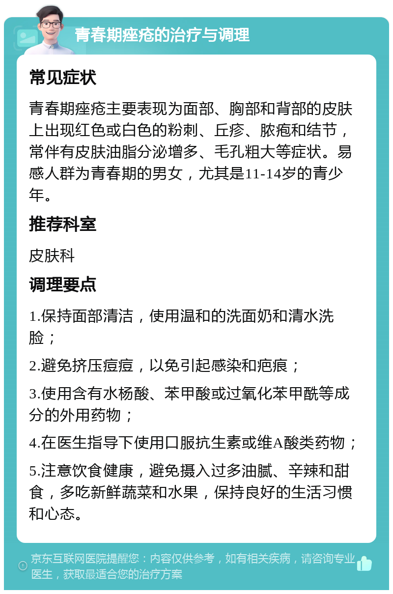 青春期痤疮的治疗与调理 常见症状 青春期痤疮主要表现为面部、胸部和背部的皮肤上出现红色或白色的粉刺、丘疹、脓疱和结节，常伴有皮肤油脂分泌增多、毛孔粗大等症状。易感人群为青春期的男女，尤其是11-14岁的青少年。 推荐科室 皮肤科 调理要点 1.保持面部清洁，使用温和的洗面奶和清水洗脸； 2.避免挤压痘痘，以免引起感染和疤痕； 3.使用含有水杨酸、苯甲酸或过氧化苯甲酰等成分的外用药物； 4.在医生指导下使用口服抗生素或维A酸类药物； 5.注意饮食健康，避免摄入过多油腻、辛辣和甜食，多吃新鲜蔬菜和水果，保持良好的生活习惯和心态。