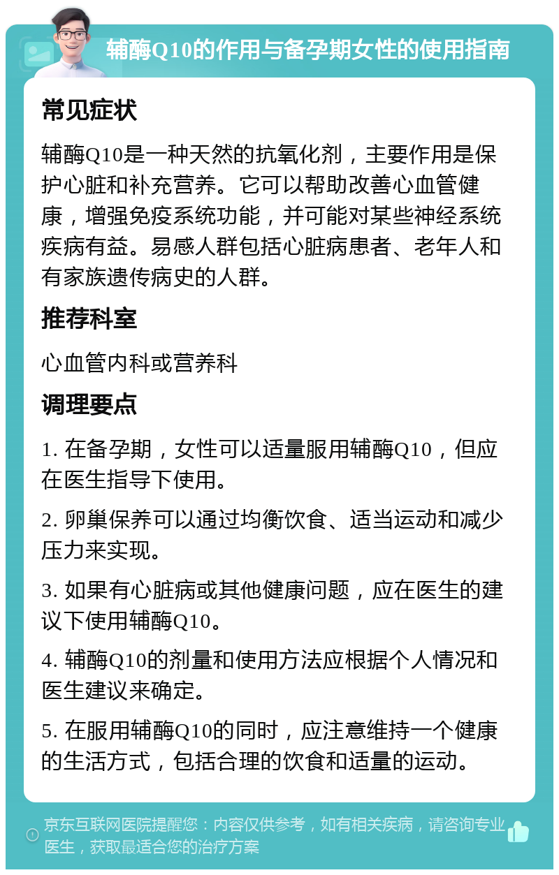 辅酶Q10的作用与备孕期女性的使用指南 常见症状 辅酶Q10是一种天然的抗氧化剂，主要作用是保护心脏和补充营养。它可以帮助改善心血管健康，增强免疫系统功能，并可能对某些神经系统疾病有益。易感人群包括心脏病患者、老年人和有家族遗传病史的人群。 推荐科室 心血管内科或营养科 调理要点 1. 在备孕期，女性可以适量服用辅酶Q10，但应在医生指导下使用。 2. 卵巢保养可以通过均衡饮食、适当运动和减少压力来实现。 3. 如果有心脏病或其他健康问题，应在医生的建议下使用辅酶Q10。 4. 辅酶Q10的剂量和使用方法应根据个人情况和医生建议来确定。 5. 在服用辅酶Q10的同时，应注意维持一个健康的生活方式，包括合理的饮食和适量的运动。