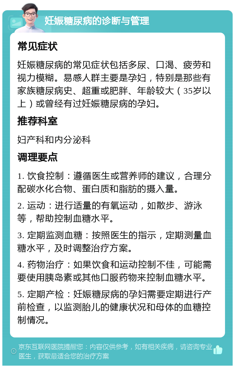 妊娠糖尿病的诊断与管理 常见症状 妊娠糖尿病的常见症状包括多尿、口渴、疲劳和视力模糊。易感人群主要是孕妇，特别是那些有家族糖尿病史、超重或肥胖、年龄较大（35岁以上）或曾经有过妊娠糖尿病的孕妇。 推荐科室 妇产科和内分泌科 调理要点 1. 饮食控制：遵循医生或营养师的建议，合理分配碳水化合物、蛋白质和脂肪的摄入量。 2. 运动：进行适量的有氧运动，如散步、游泳等，帮助控制血糖水平。 3. 定期监测血糖：按照医生的指示，定期测量血糖水平，及时调整治疗方案。 4. 药物治疗：如果饮食和运动控制不佳，可能需要使用胰岛素或其他口服药物来控制血糖水平。 5. 定期产检：妊娠糖尿病的孕妇需要定期进行产前检查，以监测胎儿的健康状况和母体的血糖控制情况。