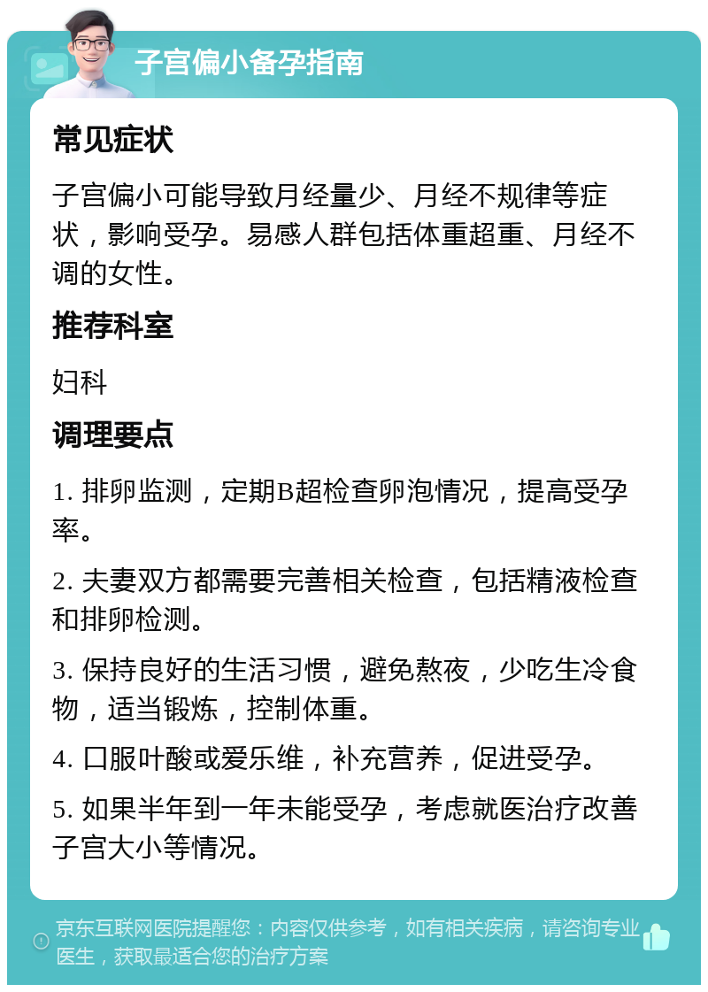 子宫偏小备孕指南 常见症状 子宫偏小可能导致月经量少、月经不规律等症状，影响受孕。易感人群包括体重超重、月经不调的女性。 推荐科室 妇科 调理要点 1. 排卵监测，定期B超检查卵泡情况，提高受孕率。 2. 夫妻双方都需要完善相关检查，包括精液检查和排卵检测。 3. 保持良好的生活习惯，避免熬夜，少吃生冷食物，适当锻炼，控制体重。 4. 口服叶酸或爱乐维，补充营养，促进受孕。 5. 如果半年到一年未能受孕，考虑就医治疗改善子宫大小等情况。