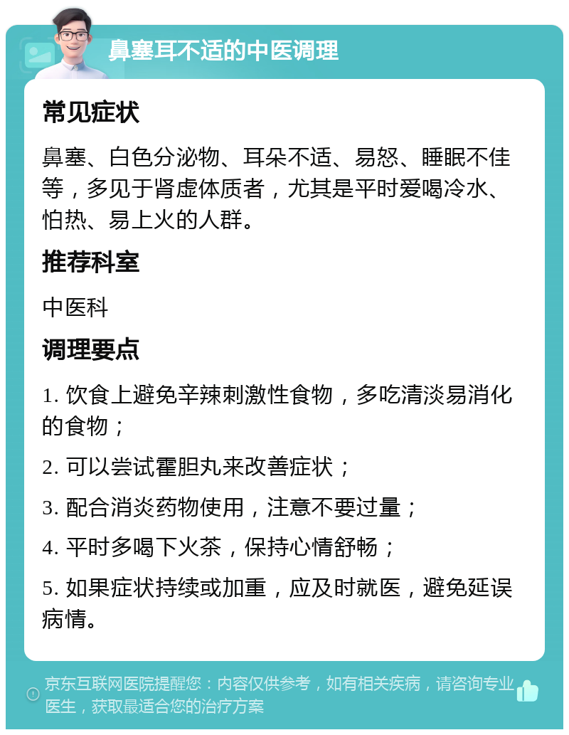 鼻塞耳不适的中医调理 常见症状 鼻塞、白色分泌物、耳朵不适、易怒、睡眠不佳等，多见于肾虚体质者，尤其是平时爱喝冷水、怕热、易上火的人群。 推荐科室 中医科 调理要点 1. 饮食上避免辛辣刺激性食物，多吃清淡易消化的食物； 2. 可以尝试霍胆丸来改善症状； 3. 配合消炎药物使用，注意不要过量； 4. 平时多喝下火茶，保持心情舒畅； 5. 如果症状持续或加重，应及时就医，避免延误病情。