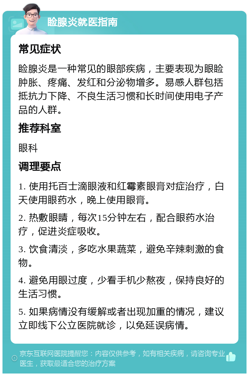 睑腺炎就医指南 常见症状 睑腺炎是一种常见的眼部疾病，主要表现为眼睑肿胀、疼痛、发红和分泌物增多。易感人群包括抵抗力下降、不良生活习惯和长时间使用电子产品的人群。 推荐科室 眼科 调理要点 1. 使用托百士滴眼液和红霉素眼膏对症治疗，白天使用眼药水，晚上使用眼膏。 2. 热敷眼睛，每次15分钟左右，配合眼药水治疗，促进炎症吸收。 3. 饮食清淡，多吃水果蔬菜，避免辛辣刺激的食物。 4. 避免用眼过度，少看手机少熬夜，保持良好的生活习惯。 5. 如果病情没有缓解或者出现加重的情况，建议立即线下公立医院就诊，以免延误病情。