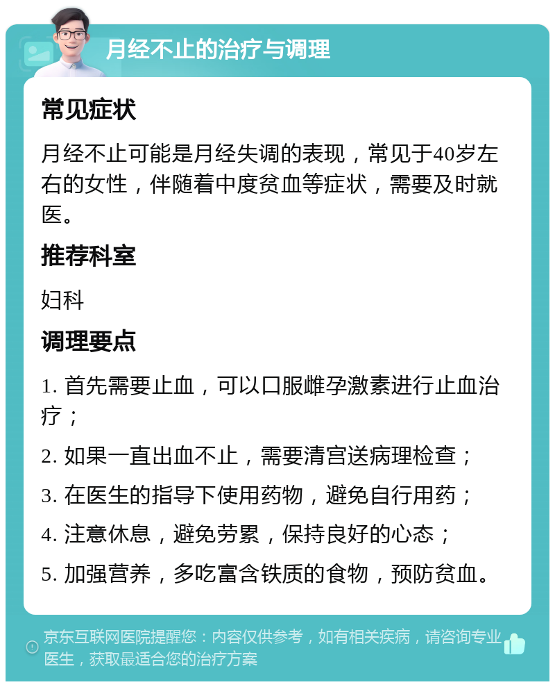 月经不止的治疗与调理 常见症状 月经不止可能是月经失调的表现，常见于40岁左右的女性，伴随着中度贫血等症状，需要及时就医。 推荐科室 妇科 调理要点 1. 首先需要止血，可以口服雌孕激素进行止血治疗； 2. 如果一直出血不止，需要清宫送病理检查； 3. 在医生的指导下使用药物，避免自行用药； 4. 注意休息，避免劳累，保持良好的心态； 5. 加强营养，多吃富含铁质的食物，预防贫血。