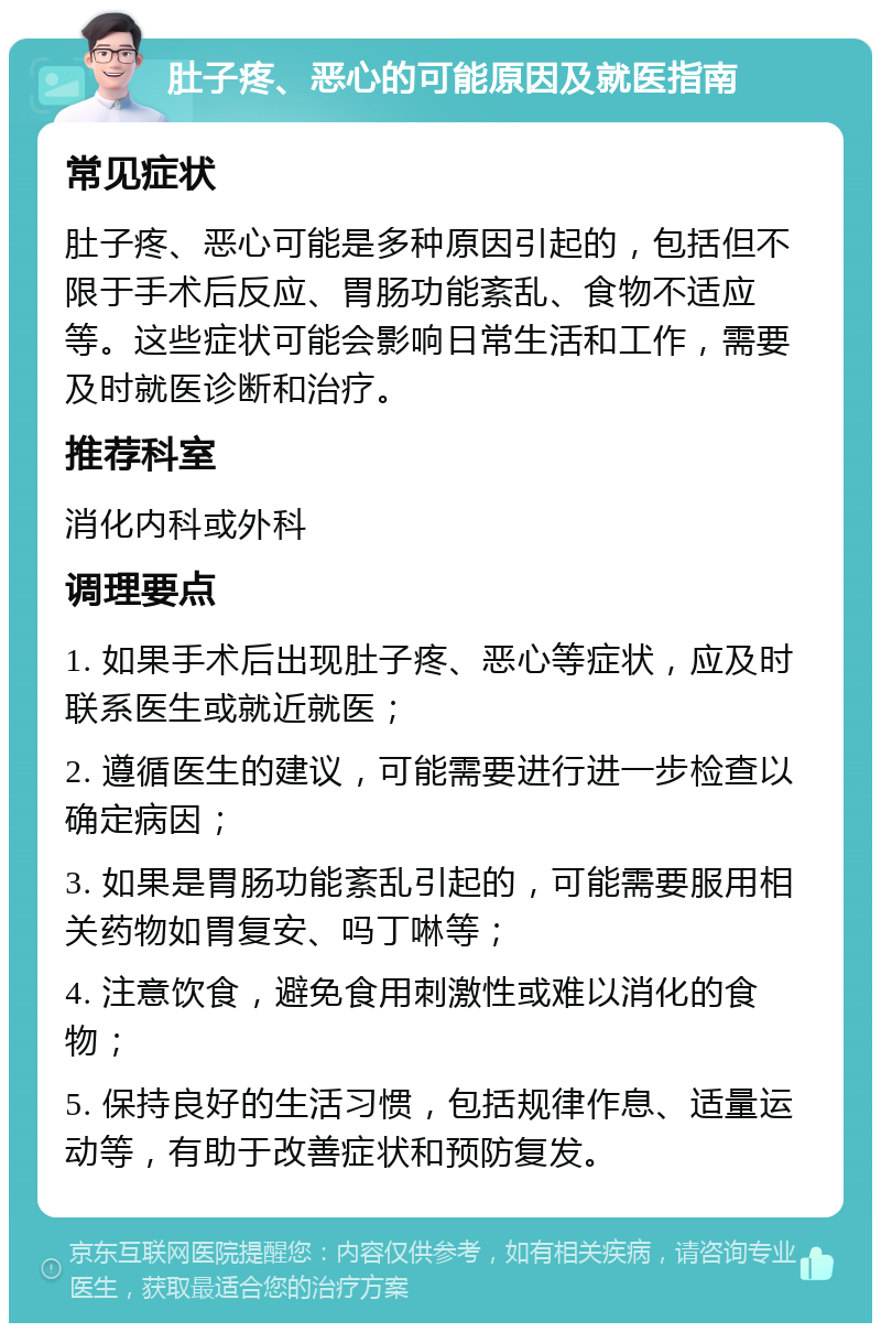 肚子疼、恶心的可能原因及就医指南 常见症状 肚子疼、恶心可能是多种原因引起的，包括但不限于手术后反应、胃肠功能紊乱、食物不适应等。这些症状可能会影响日常生活和工作，需要及时就医诊断和治疗。 推荐科室 消化内科或外科 调理要点 1. 如果手术后出现肚子疼、恶心等症状，应及时联系医生或就近就医； 2. 遵循医生的建议，可能需要进行进一步检查以确定病因； 3. 如果是胃肠功能紊乱引起的，可能需要服用相关药物如胃复安、吗丁啉等； 4. 注意饮食，避免食用刺激性或难以消化的食物； 5. 保持良好的生活习惯，包括规律作息、适量运动等，有助于改善症状和预防复发。