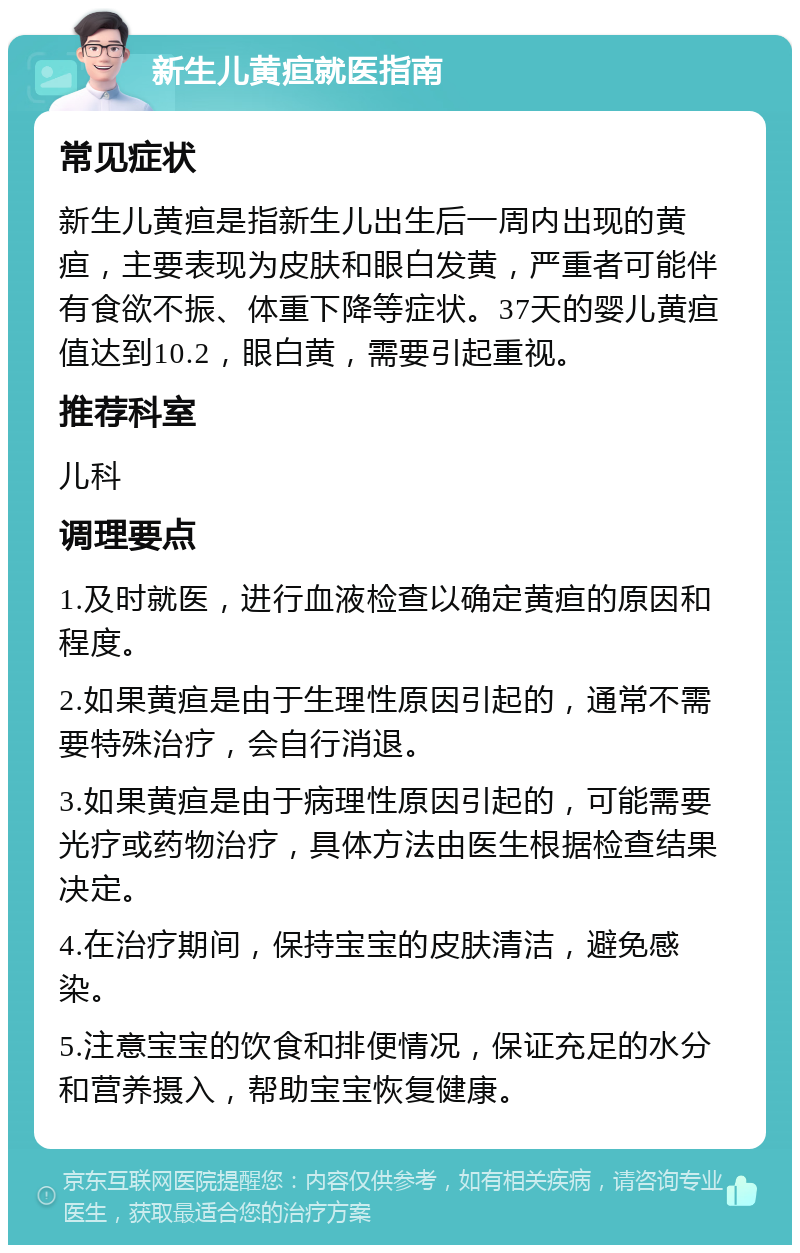 新生儿黄疸就医指南 常见症状 新生儿黄疸是指新生儿出生后一周内出现的黄疸，主要表现为皮肤和眼白发黄，严重者可能伴有食欲不振、体重下降等症状。37天的婴儿黄疸值达到10.2，眼白黄，需要引起重视。 推荐科室 儿科 调理要点 1.及时就医，进行血液检查以确定黄疸的原因和程度。 2.如果黄疸是由于生理性原因引起的，通常不需要特殊治疗，会自行消退。 3.如果黄疸是由于病理性原因引起的，可能需要光疗或药物治疗，具体方法由医生根据检查结果决定。 4.在治疗期间，保持宝宝的皮肤清洁，避免感染。 5.注意宝宝的饮食和排便情况，保证充足的水分和营养摄入，帮助宝宝恢复健康。