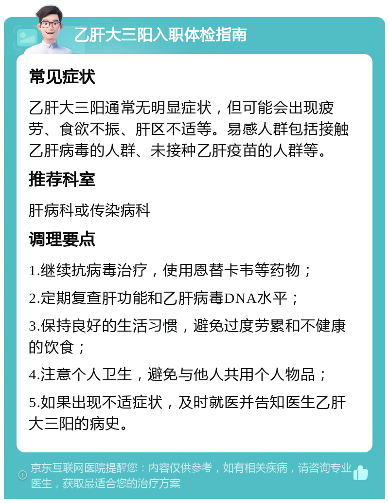 乙肝大三阳入职体检指南 常见症状 乙肝大三阳通常无明显症状，但可能会出现疲劳、食欲不振、肝区不适等。易感人群包括接触乙肝病毒的人群、未接种乙肝疫苗的人群等。 推荐科室 肝病科或传染病科 调理要点 1.继续抗病毒治疗，使用恩替卡韦等药物； 2.定期复查肝功能和乙肝病毒DNA水平； 3.保持良好的生活习惯，避免过度劳累和不健康的饮食； 4.注意个人卫生，避免与他人共用个人物品； 5.如果出现不适症状，及时就医并告知医生乙肝大三阳的病史。