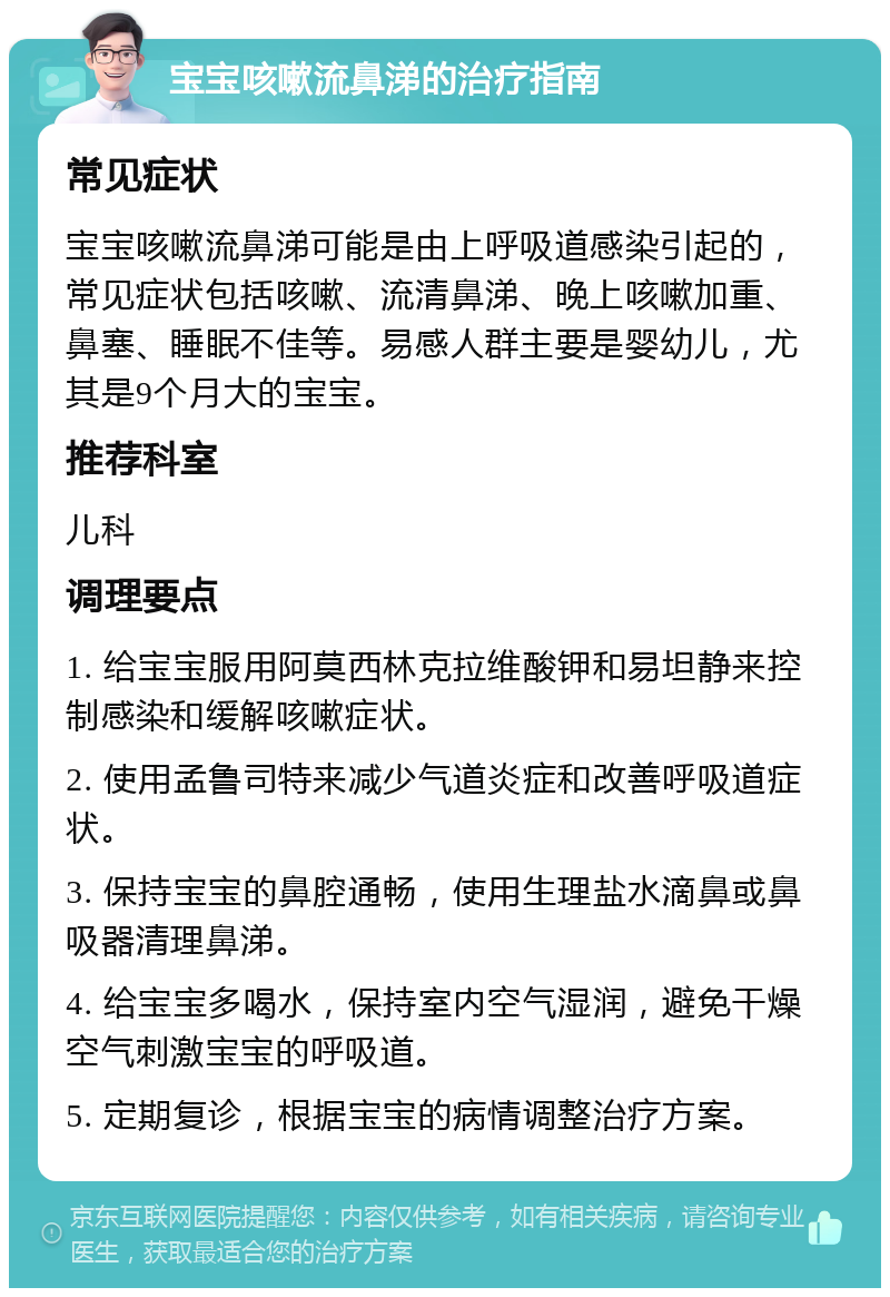 宝宝咳嗽流鼻涕的治疗指南 常见症状 宝宝咳嗽流鼻涕可能是由上呼吸道感染引起的，常见症状包括咳嗽、流清鼻涕、晚上咳嗽加重、鼻塞、睡眠不佳等。易感人群主要是婴幼儿，尤其是9个月大的宝宝。 推荐科室 儿科 调理要点 1. 给宝宝服用阿莫西林克拉维酸钾和易坦静来控制感染和缓解咳嗽症状。 2. 使用孟鲁司特来减少气道炎症和改善呼吸道症状。 3. 保持宝宝的鼻腔通畅，使用生理盐水滴鼻或鼻吸器清理鼻涕。 4. 给宝宝多喝水，保持室内空气湿润，避免干燥空气刺激宝宝的呼吸道。 5. 定期复诊，根据宝宝的病情调整治疗方案。