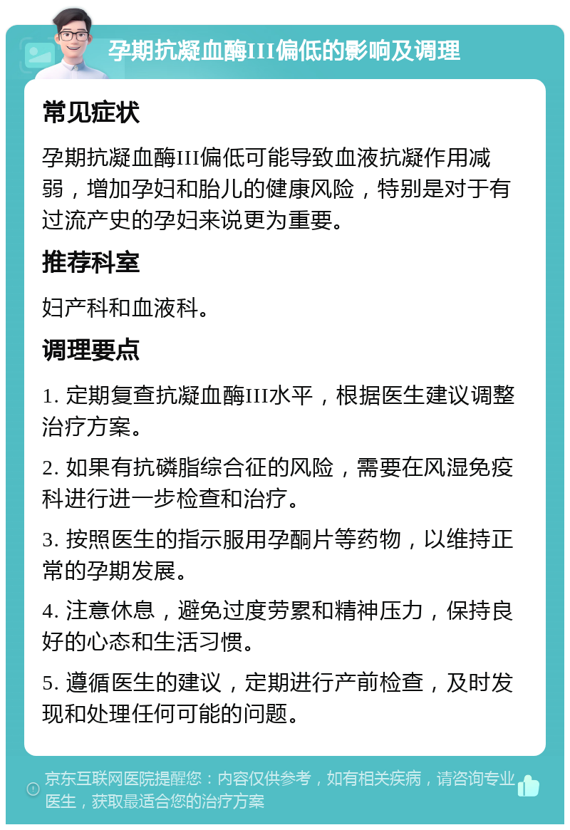 孕期抗凝血酶III偏低的影响及调理 常见症状 孕期抗凝血酶III偏低可能导致血液抗凝作用减弱，增加孕妇和胎儿的健康风险，特别是对于有过流产史的孕妇来说更为重要。 推荐科室 妇产科和血液科。 调理要点 1. 定期复查抗凝血酶III水平，根据医生建议调整治疗方案。 2. 如果有抗磷脂综合征的风险，需要在风湿免疫科进行进一步检查和治疗。 3. 按照医生的指示服用孕酮片等药物，以维持正常的孕期发展。 4. 注意休息，避免过度劳累和精神压力，保持良好的心态和生活习惯。 5. 遵循医生的建议，定期进行产前检查，及时发现和处理任何可能的问题。