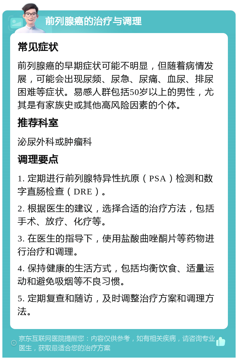 前列腺癌的治疗与调理 常见症状 前列腺癌的早期症状可能不明显，但随着病情发展，可能会出现尿频、尿急、尿痛、血尿、排尿困难等症状。易感人群包括50岁以上的男性，尤其是有家族史或其他高风险因素的个体。 推荐科室 泌尿外科或肿瘤科 调理要点 1. 定期进行前列腺特异性抗原（PSA）检测和数字直肠检查（DRE）。 2. 根据医生的建议，选择合适的治疗方法，包括手术、放疗、化疗等。 3. 在医生的指导下，使用盐酸曲唑酮片等药物进行治疗和调理。 4. 保持健康的生活方式，包括均衡饮食、适量运动和避免吸烟等不良习惯。 5. 定期复查和随访，及时调整治疗方案和调理方法。